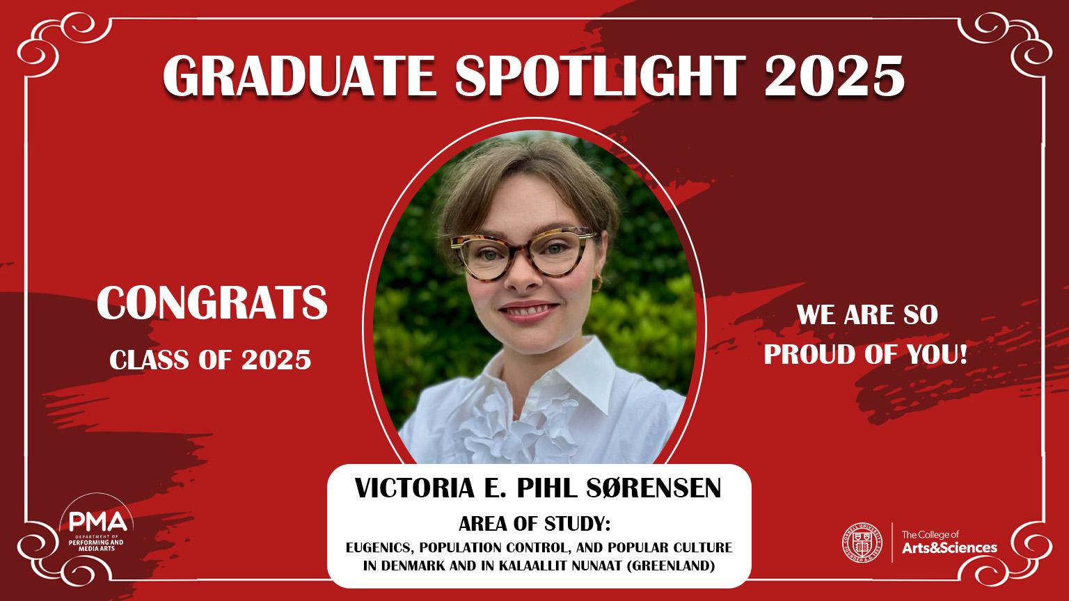 Graduate Spotlight 2025 against a red background with a frame design. Congrats Class of 2025. We are so proud of you! Victoria E. Pihl Sørensen: Area of Study: Eugenics, Population Control, and Popular Culture in Denmark and in Kalaallit Nunaat (Greenland).